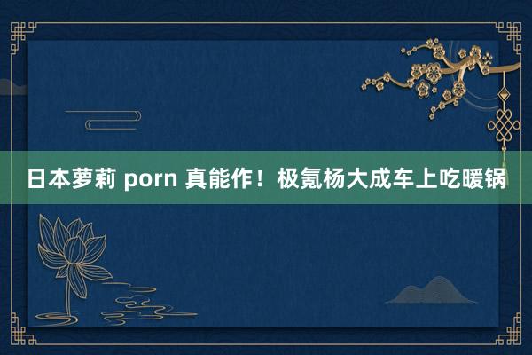 日本萝莉 porn 真能作！极氪杨大成车上吃暖锅