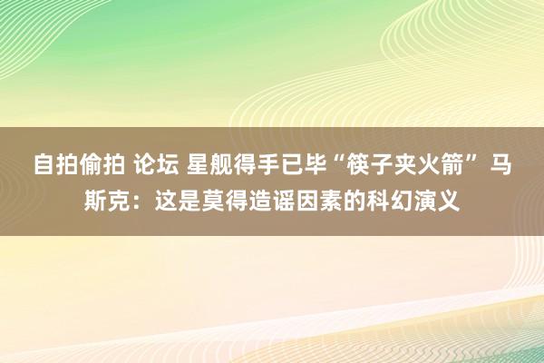 自拍偷拍 论坛 星舰得手已毕“筷子夹火箭” 马斯克：这是莫得造谣因素的科幻演义