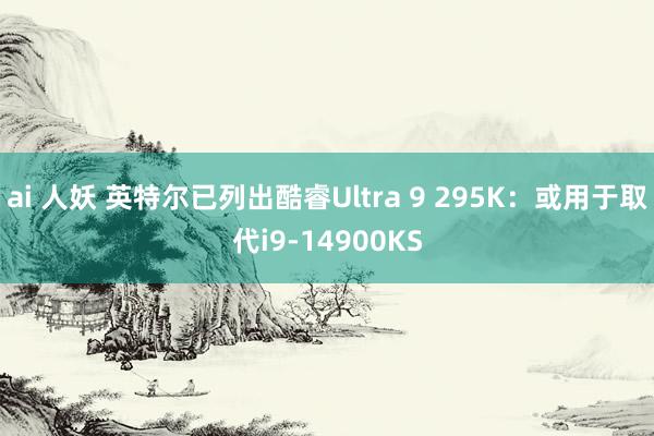 ai 人妖 英特尔已列出酷睿Ultra 9 295K：或用于取代i9-14900KS