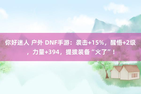 你好迷人 户外 DNF手游：袭击+15%，醒悟+2级，力量+394，提拔装备“火了”！