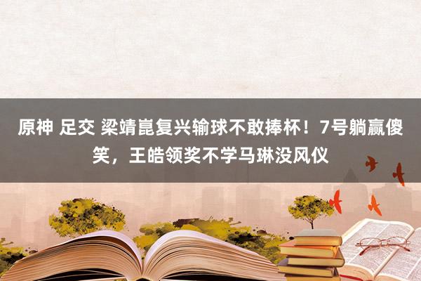 原神 足交 梁靖崑复兴输球不敢捧杯！7号躺赢傻笑，王皓领奖不学马琳没风仪