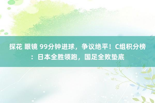 探花 眼镜 99分钟进球，争议绝平！C组积分榜：日本全胜领跑，国足全败垫底