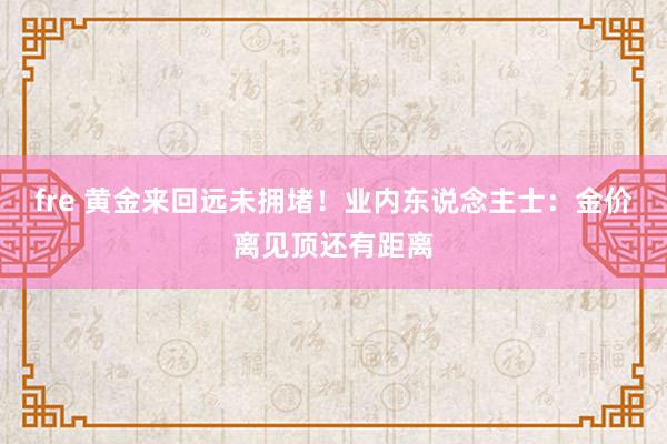 fre 黄金来回远未拥堵！业内东说念主士：金价离见顶还有距离