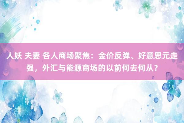 人妖 夫妻 各人商场聚焦：金价反弹、好意思元走强，外汇与能源商场的以前何去何从？