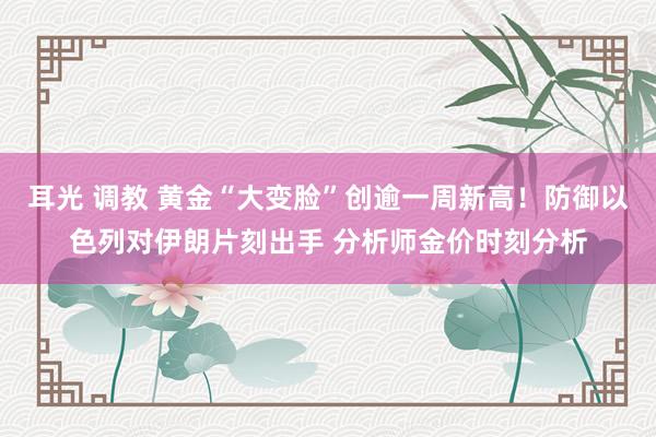 耳光 调教 黄金“大变脸”创逾一周新高！防御以色列对伊朗片刻出手 分析师金价时刻分析