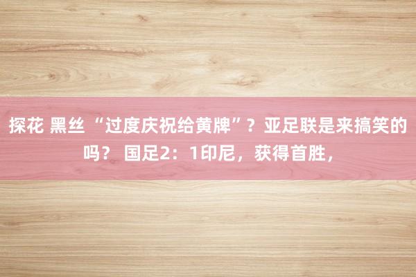 探花 黑丝 “过度庆祝给黄牌”？亚足联是来搞笑的吗？ 国足2：1印尼，获得首胜，