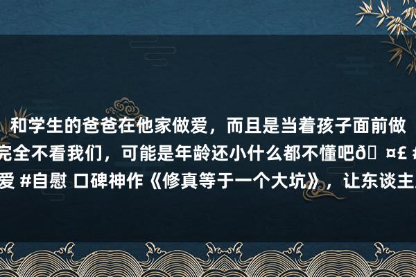 和学生的爸爸在他家做爱，而且是当着孩子面前做爱，太刺激了，孩子完全不看我们，可能是年龄还小什么都不懂吧🤣 #同城 #文爱 #自慰 口碑神作《修真等于一个大坑》，让东谈主咫尺一亮的场所，看完化身柠檬精