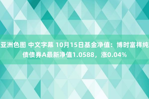 亚洲色图 中文字幕 10月15日基金净值：博时富祥纯债债券A最新净值1.0588，涨0.04%