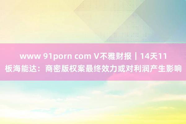 www 91porn com V不雅财报｜14天11板海能达：商密版权案最终效力或对利润产生影响