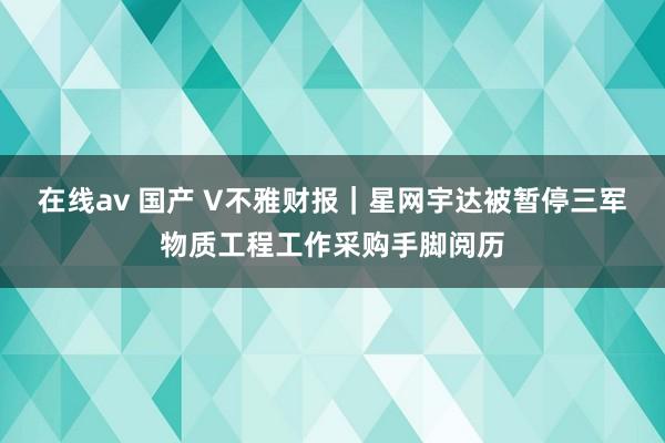 在线av 国产 V不雅财报｜星网宇达被暂停三军物质工程工作采购手脚阅历