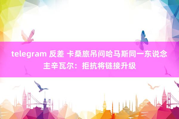 telegram 反差 卡桑旅吊问哈马斯同一东说念主辛瓦尔：拒抗将链接升级