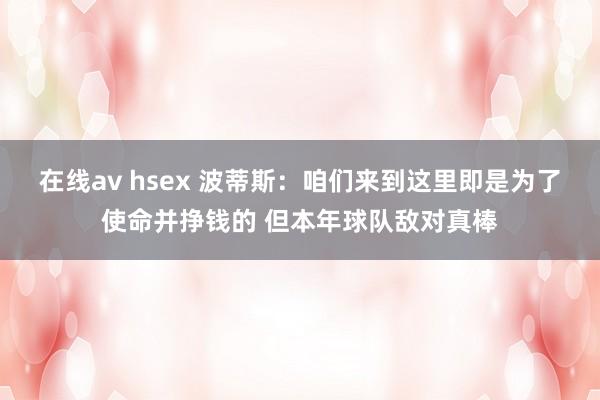 在线av hsex 波蒂斯：咱们来到这里即是为了使命并挣钱的 但本年球队敌对真棒