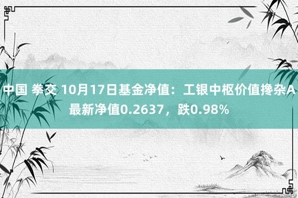 中国 拳交 10月17日基金净值：工银中枢价值搀杂A最新净值0.2637，跌0.98%