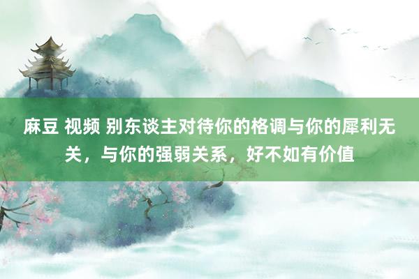 麻豆 视频 别东谈主对待你的格调与你的犀利无关，与你的强弱关系，好不如有价值