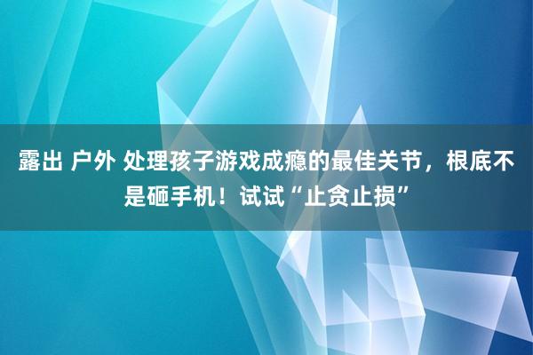 露出 户外 处理孩子游戏成瘾的最佳关节，根底不是砸手机！试试“止贪止损”