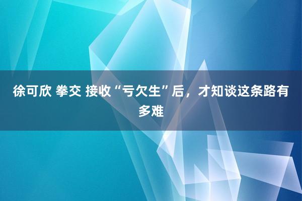 徐可欣 拳交 接收“亏欠生”后，才知谈这条路有多难