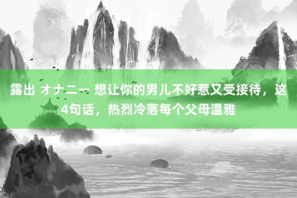 露出 オナニー 想让你的男儿不好惹又受接待，这4句话，热烈冷落每个父母温雅