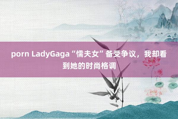 porn LadyGaga“懦夫女”备受争议，我却看到她的时尚格调