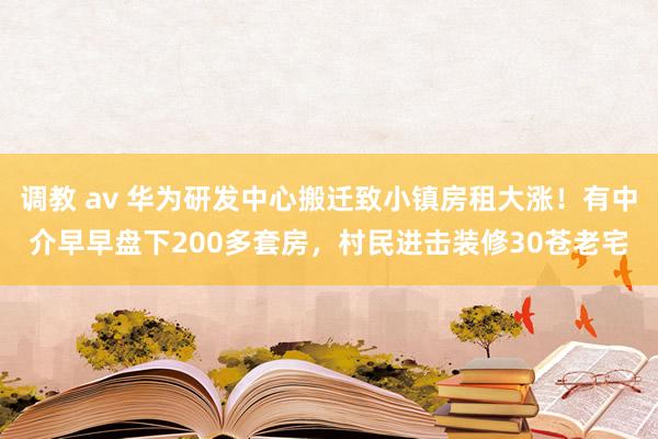 调教 av 华为研发中心搬迁致小镇房租大涨！有中介早早盘下200多套房，村民进击装修30苍老宅