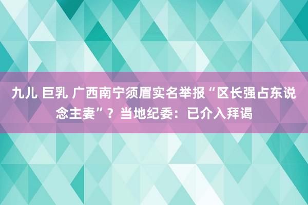 九儿 巨乳 广西南宁须眉实名举报“区长强占东说念主妻”？当地纪委：已介入拜谒