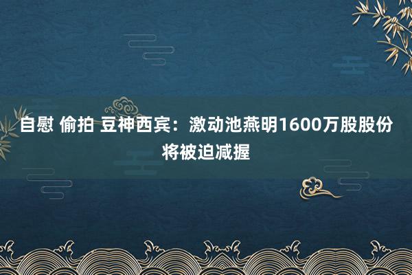 自慰 偷拍 豆神西宾：激动池燕明1600万股股份将被迫减握