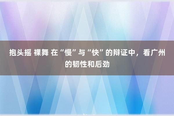 抱头摇 裸舞 在“慢”与“快”的辩证中，看广州的韧性和后劲