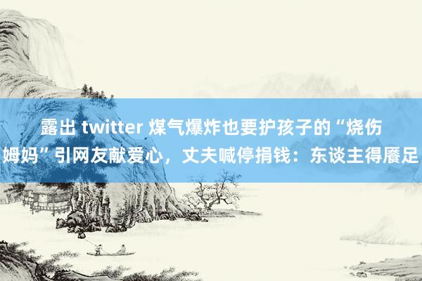 露出 twitter 煤气爆炸也要护孩子的“烧伤姆妈”引网友献爱心，丈夫喊停捐钱：东谈主得餍足