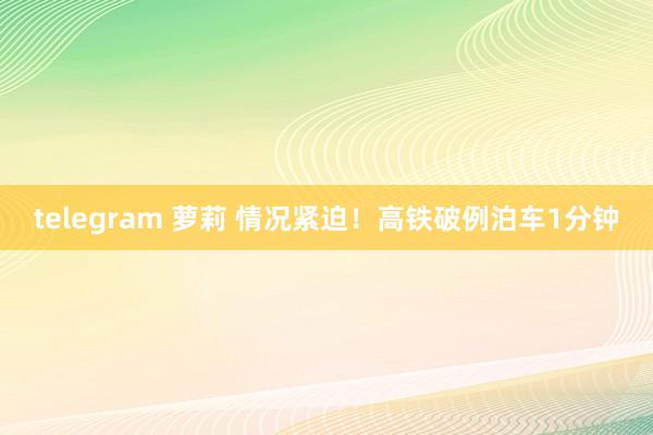 telegram 萝莉 情况紧迫！高铁破例泊车1分钟