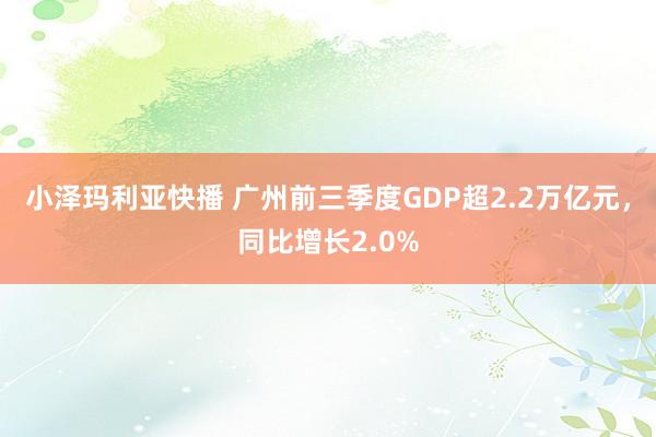 小泽玛利亚快播 广州前三季度GDP超2.2万亿元，同比增长2.0%