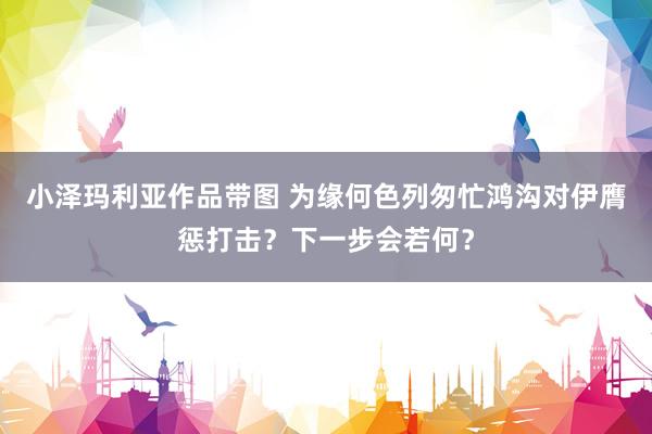 小泽玛利亚作品带图 为缘何色列匆忙鸿沟对伊膺惩打击？下一步会若何？