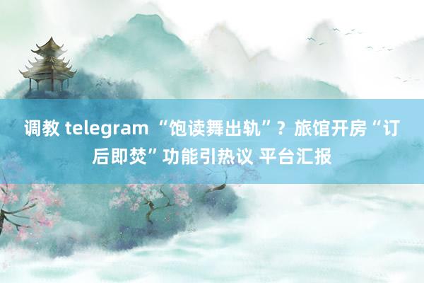 调教 telegram “饱读舞出轨”？旅馆开房“订后即焚”功能引热议 平台汇报