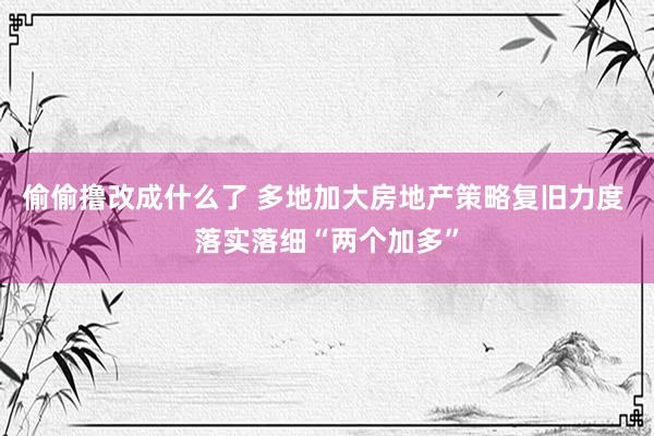 偷偷撸改成什么了 多地加大房地产策略复旧力度 落实落细“两个加多”