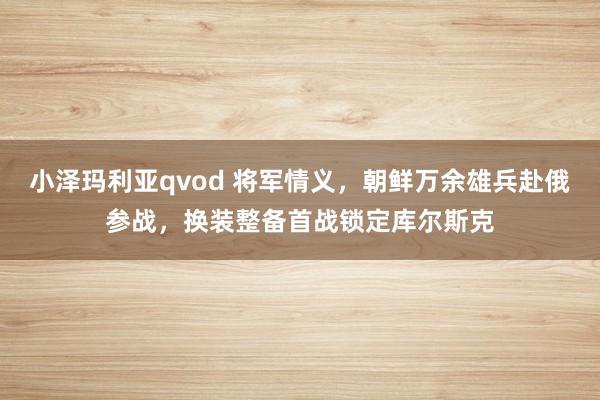 小泽玛利亚qvod 将军情义，朝鲜万余雄兵赴俄参战，换装整备首战锁定库尔斯克