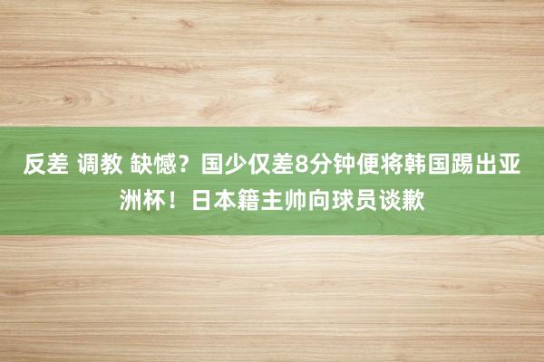 反差 调教 缺憾？国少仅差8分钟便将韩国踢出亚洲杯！日本籍主帅向球员谈歉