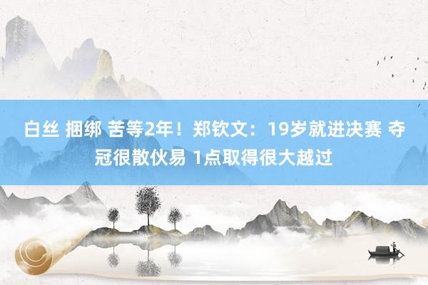 白丝 捆绑 苦等2年！郑钦文：19岁就进决赛 夺冠很散伙易 1点取得很大越过