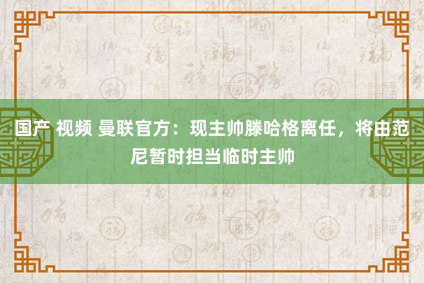 国产 视频 曼联官方：现主帅滕哈格离任，将由范尼暂时担当临时主帅