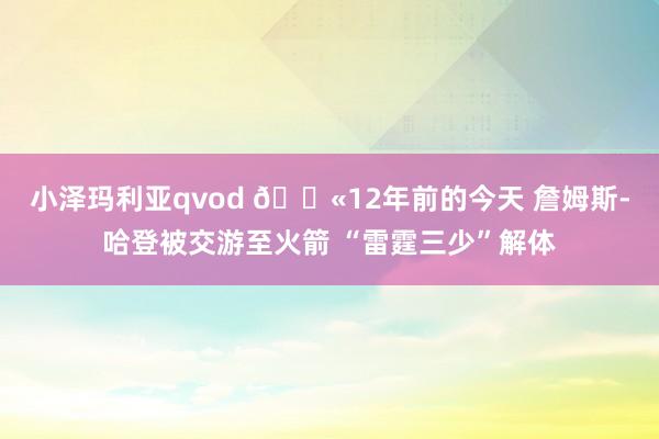 小泽玛利亚qvod 😫12年前的今天 詹姆斯-哈登被交游至火箭 “雷霆三少”解体