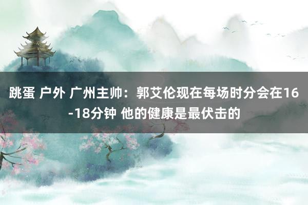 跳蛋 户外 广州主帅：郭艾伦现在每场时分会在16-18分钟 他的健康是最伏击的