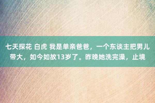 七天探花 白虎 我是单亲爸爸，一个东谈主把男儿带大，如今如故13岁了。昨晚她洗完澡，止境