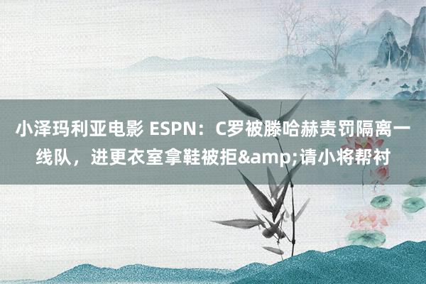 小泽玛利亚电影 ESPN：C罗被滕哈赫责罚隔离一线队，进更衣室拿鞋被拒&请小将帮衬