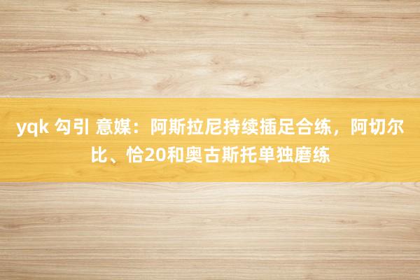 yqk 勾引 意媒：阿斯拉尼持续插足合练，阿切尔比、恰20和奥古斯托单独磨练