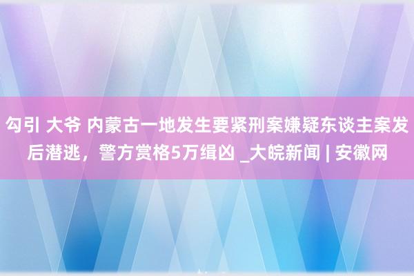 勾引 大爷 内蒙古一地发生要紧刑案嫌疑东谈主案发后潜逃，警方赏格5万缉凶 _大皖新闻 | 安徽网