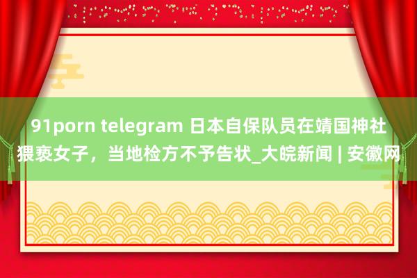 91porn telegram 日本自保队员在靖国神社猥亵女子，当地检方不予告状_大皖新闻 | 安徽网