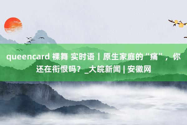 queencard 裸舞 实时语丨原生家庭的“痛”，你还在衔恨吗？_大皖新闻 | 安徽网