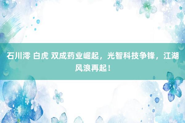 石川澪 白虎 双成药业崛起，光智科技争锋，江湖风浪再起！