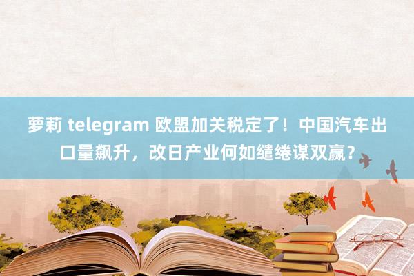 萝莉 telegram 欧盟加关税定了！中国汽车出口量飙升，改日产业何如缱绻谋双赢？