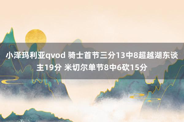 小泽玛利亚qvod 骑士首节三分13中8超越湖东谈主19分 米切尔单节8中6砍15分