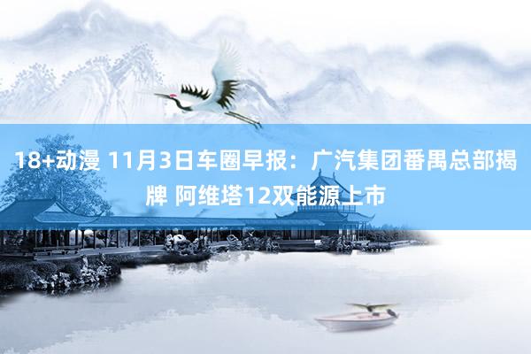 18+动漫 11月3日车圈早报：广汽集团番禺总部揭牌 阿维塔12双能源上市