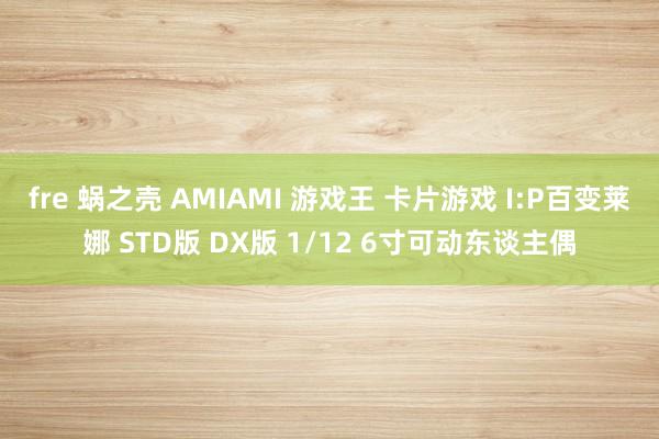 fre 蜗之壳 AMIAMI 游戏王 卡片游戏 I:P百变莱娜 STD版 DX版 1/12 6寸可动东谈主偶