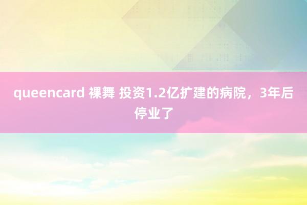 queencard 裸舞 投资1.2亿扩建的病院，3年后停业了